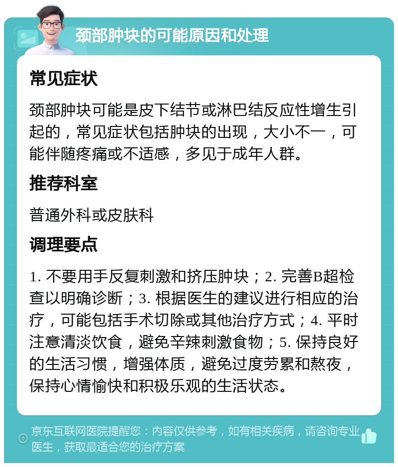 颈部肿块的可能原因和处理 常见症状 颈部肿块可能是皮下结节或淋巴结反应性增生引起的，常见症状包括肿块的出现，大小不一，可能伴随疼痛或不适感，多见于成年人群。 推荐科室 普通外科或皮肤科 调理要点 1. 不要用手反复刺激和挤压肿块；2. 完善B超检查以明确诊断；3. 根据医生的建议进行相应的治疗，可能包括手术切除或其他治疗方式；4. 平时注意清淡饮食，避免辛辣刺激食物；5. 保持良好的生活习惯，增强体质，避免过度劳累和熬夜，保持心情愉快和积极乐观的生活状态。