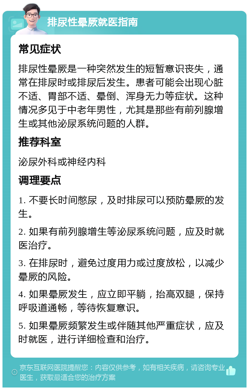 排尿性晕厥就医指南 常见症状 排尿性晕厥是一种突然发生的短暂意识丧失，通常在排尿时或排尿后发生。患者可能会出现心脏不适、胃部不适、晕倒、浑身无力等症状。这种情况多见于中老年男性，尤其是那些有前列腺增生或其他泌尿系统问题的人群。 推荐科室 泌尿外科或神经内科 调理要点 1. 不要长时间憋尿，及时排尿可以预防晕厥的发生。 2. 如果有前列腺增生等泌尿系统问题，应及时就医治疗。 3. 在排尿时，避免过度用力或过度放松，以减少晕厥的风险。 4. 如果晕厥发生，应立即平躺，抬高双腿，保持呼吸道通畅，等待恢复意识。 5. 如果晕厥频繁发生或伴随其他严重症状，应及时就医，进行详细检查和治疗。