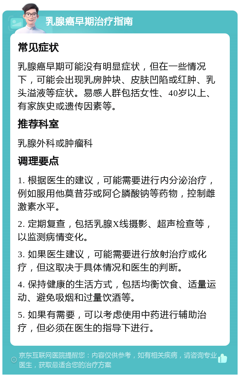 乳腺癌早期治疗指南 常见症状 乳腺癌早期可能没有明显症状，但在一些情况下，可能会出现乳房肿块、皮肤凹陷或红肿、乳头溢液等症状。易感人群包括女性、40岁以上、有家族史或遗传因素等。 推荐科室 乳腺外科或肿瘤科 调理要点 1. 根据医生的建议，可能需要进行内分泌治疗，例如服用他莫昔芬或阿仑膦酸钠等药物，控制雌激素水平。 2. 定期复查，包括乳腺X线摄影、超声检查等，以监测病情变化。 3. 如果医生建议，可能需要进行放射治疗或化疗，但这取决于具体情况和医生的判断。 4. 保持健康的生活方式，包括均衡饮食、适量运动、避免吸烟和过量饮酒等。 5. 如果有需要，可以考虑使用中药进行辅助治疗，但必须在医生的指导下进行。