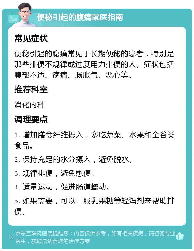 便秘引起的腹痛就医指南 常见症状 便秘引起的腹痛常见于长期便秘的患者，特别是那些排便不规律或过度用力排便的人。症状包括腹部不适、疼痛、肠胀气、恶心等。 推荐科室 消化内科 调理要点 1. 增加膳食纤维摄入，多吃蔬菜、水果和全谷类食品。 2. 保持充足的水分摄入，避免脱水。 3. 规律排便，避免憋便。 4. 适量运动，促进肠道蠕动。 5. 如果需要，可以口服乳果糖等轻泻剂来帮助排便。