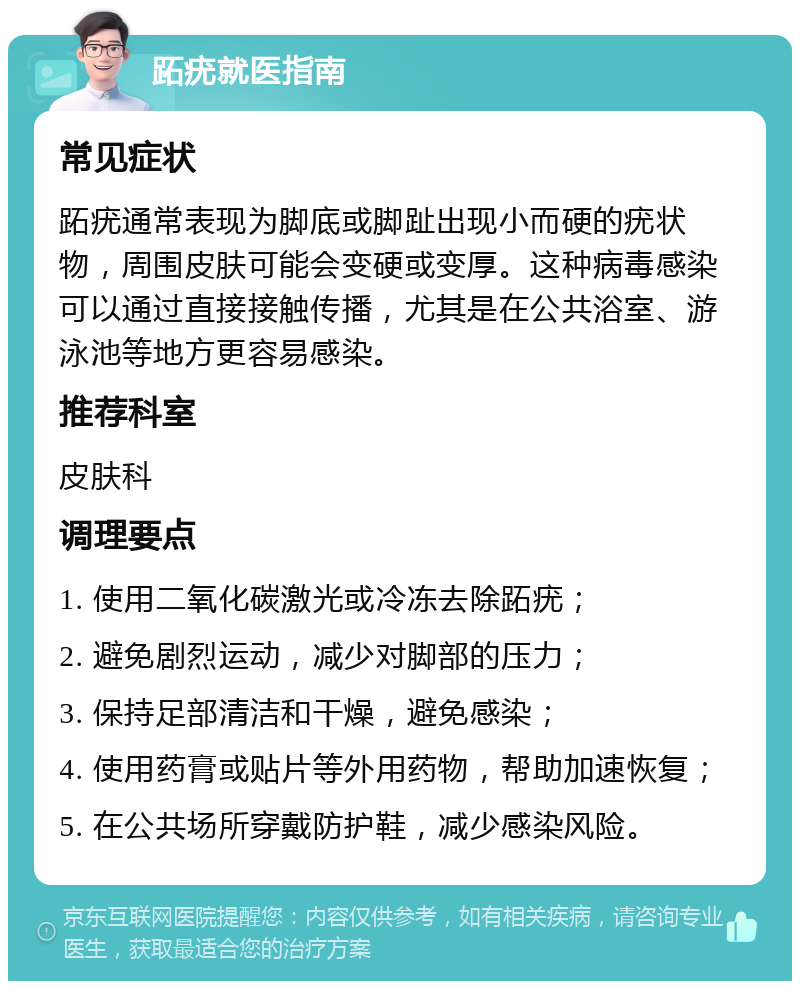 跖疣就医指南 常见症状 跖疣通常表现为脚底或脚趾出现小而硬的疣状物，周围皮肤可能会变硬或变厚。这种病毒感染可以通过直接接触传播，尤其是在公共浴室、游泳池等地方更容易感染。 推荐科室 皮肤科 调理要点 1. 使用二氧化碳激光或冷冻去除跖疣； 2. 避免剧烈运动，减少对脚部的压力； 3. 保持足部清洁和干燥，避免感染； 4. 使用药膏或贴片等外用药物，帮助加速恢复； 5. 在公共场所穿戴防护鞋，减少感染风险。