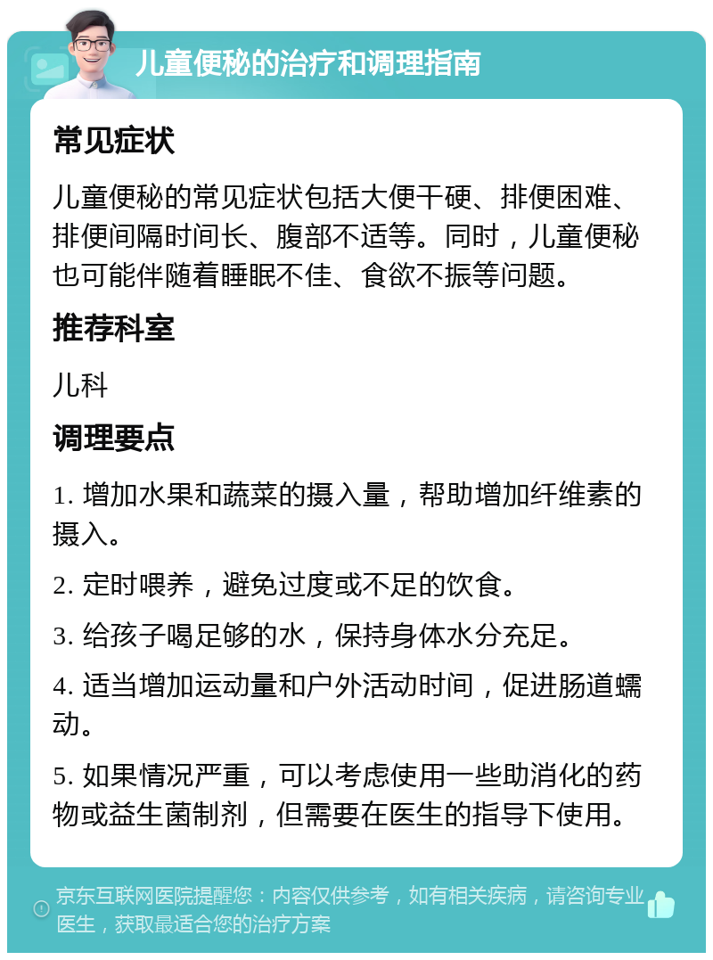 儿童便秘的治疗和调理指南 常见症状 儿童便秘的常见症状包括大便干硬、排便困难、排便间隔时间长、腹部不适等。同时，儿童便秘也可能伴随着睡眠不佳、食欲不振等问题。 推荐科室 儿科 调理要点 1. 增加水果和蔬菜的摄入量，帮助增加纤维素的摄入。 2. 定时喂养，避免过度或不足的饮食。 3. 给孩子喝足够的水，保持身体水分充足。 4. 适当增加运动量和户外活动时间，促进肠道蠕动。 5. 如果情况严重，可以考虑使用一些助消化的药物或益生菌制剂，但需要在医生的指导下使用。