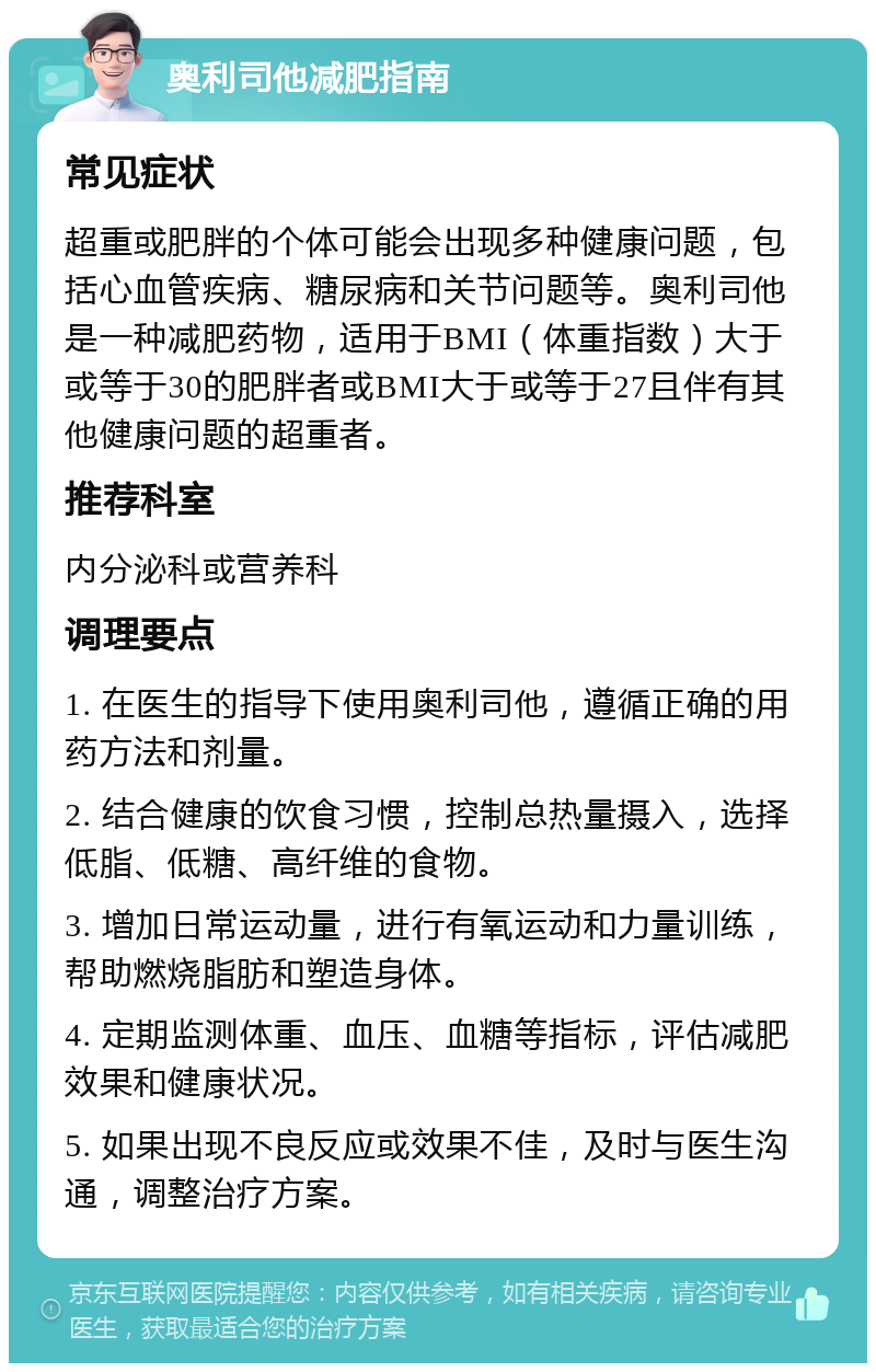 奥利司他减肥指南 常见症状 超重或肥胖的个体可能会出现多种健康问题，包括心血管疾病、糖尿病和关节问题等。奥利司他是一种减肥药物，适用于BMI（体重指数）大于或等于30的肥胖者或BMI大于或等于27且伴有其他健康问题的超重者。 推荐科室 内分泌科或营养科 调理要点 1. 在医生的指导下使用奥利司他，遵循正确的用药方法和剂量。 2. 结合健康的饮食习惯，控制总热量摄入，选择低脂、低糖、高纤维的食物。 3. 增加日常运动量，进行有氧运动和力量训练，帮助燃烧脂肪和塑造身体。 4. 定期监测体重、血压、血糖等指标，评估减肥效果和健康状况。 5. 如果出现不良反应或效果不佳，及时与医生沟通，调整治疗方案。