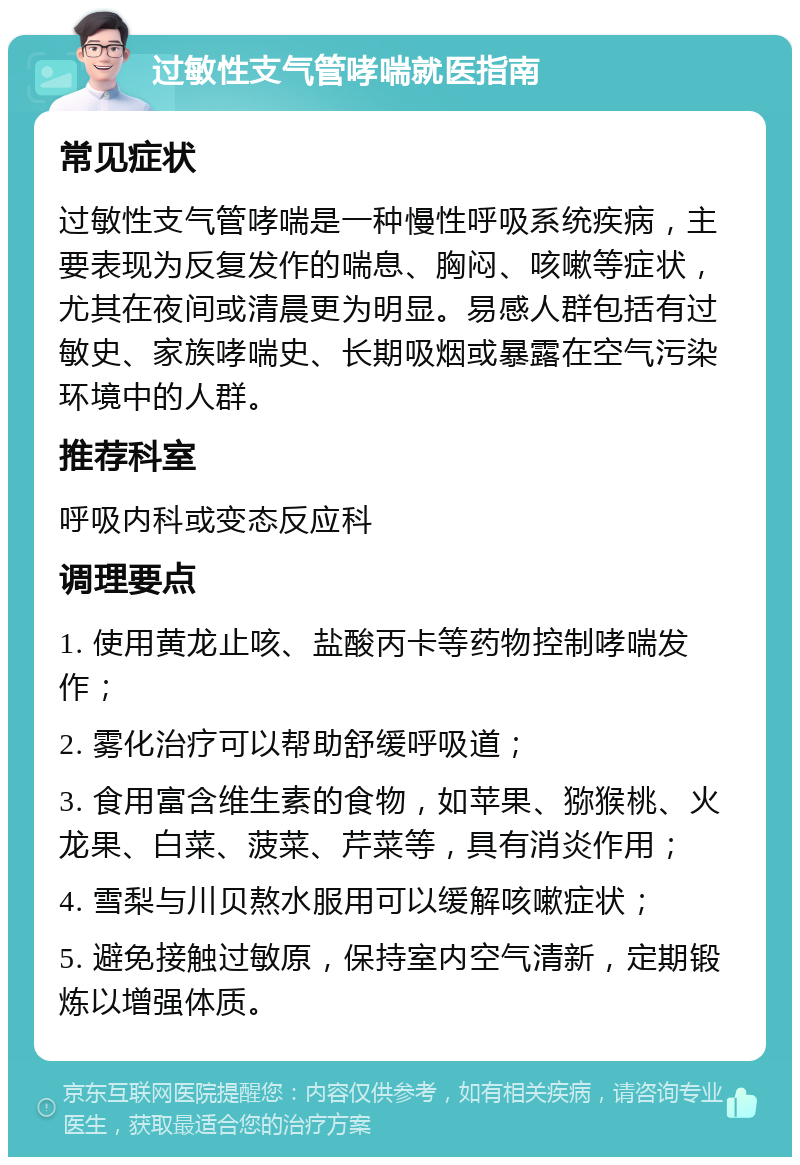 过敏性支气管哮喘就医指南 常见症状 过敏性支气管哮喘是一种慢性呼吸系统疾病，主要表现为反复发作的喘息、胸闷、咳嗽等症状，尤其在夜间或清晨更为明显。易感人群包括有过敏史、家族哮喘史、长期吸烟或暴露在空气污染环境中的人群。 推荐科室 呼吸内科或变态反应科 调理要点 1. 使用黄龙止咳、盐酸丙卡等药物控制哮喘发作； 2. 雾化治疗可以帮助舒缓呼吸道； 3. 食用富含维生素的食物，如苹果、猕猴桃、火龙果、白菜、菠菜、芹菜等，具有消炎作用； 4. 雪梨与川贝熬水服用可以缓解咳嗽症状； 5. 避免接触过敏原，保持室内空气清新，定期锻炼以增强体质。