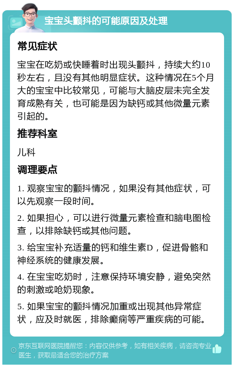 宝宝头颤抖的可能原因及处理 常见症状 宝宝在吃奶或快睡着时出现头颤抖，持续大约10秒左右，且没有其他明显症状。这种情况在5个月大的宝宝中比较常见，可能与大脑皮层未完全发育成熟有关，也可能是因为缺钙或其他微量元素引起的。 推荐科室 儿科 调理要点 1. 观察宝宝的颤抖情况，如果没有其他症状，可以先观察一段时间。 2. 如果担心，可以进行微量元素检查和脑电图检查，以排除缺钙或其他问题。 3. 给宝宝补充适量的钙和维生素D，促进骨骼和神经系统的健康发展。 4. 在宝宝吃奶时，注意保持环境安静，避免突然的刺激或呛奶现象。 5. 如果宝宝的颤抖情况加重或出现其他异常症状，应及时就医，排除癫痫等严重疾病的可能。