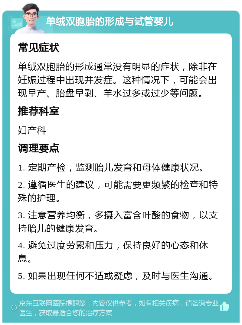 单绒双胞胎的形成与试管婴儿 常见症状 单绒双胞胎的形成通常没有明显的症状，除非在妊娠过程中出现并发症。这种情况下，可能会出现早产、胎盘早剥、羊水过多或过少等问题。 推荐科室 妇产科 调理要点 1. 定期产检，监测胎儿发育和母体健康状况。 2. 遵循医生的建议，可能需要更频繁的检查和特殊的护理。 3. 注意营养均衡，多摄入富含叶酸的食物，以支持胎儿的健康发育。 4. 避免过度劳累和压力，保持良好的心态和休息。 5. 如果出现任何不适或疑虑，及时与医生沟通。