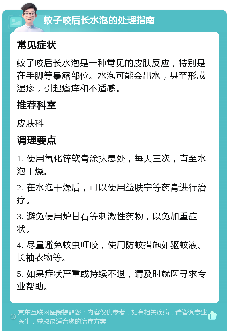 蚊子咬后长水泡的处理指南 常见症状 蚊子咬后长水泡是一种常见的皮肤反应，特别是在手脚等暴露部位。水泡可能会出水，甚至形成湿疹，引起瘙痒和不适感。 推荐科室 皮肤科 调理要点 1. 使用氧化锌软膏涂抹患处，每天三次，直至水泡干燥。 2. 在水泡干燥后，可以使用益肤宁等药膏进行治疗。 3. 避免使用炉甘石等刺激性药物，以免加重症状。 4. 尽量避免蚊虫叮咬，使用防蚊措施如驱蚊液、长袖衣物等。 5. 如果症状严重或持续不退，请及时就医寻求专业帮助。