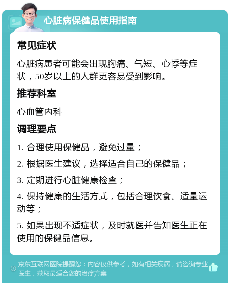 心脏病保健品使用指南 常见症状 心脏病患者可能会出现胸痛、气短、心悸等症状，50岁以上的人群更容易受到影响。 推荐科室 心血管内科 调理要点 1. 合理使用保健品，避免过量； 2. 根据医生建议，选择适合自己的保健品； 3. 定期进行心脏健康检查； 4. 保持健康的生活方式，包括合理饮食、适量运动等； 5. 如果出现不适症状，及时就医并告知医生正在使用的保健品信息。