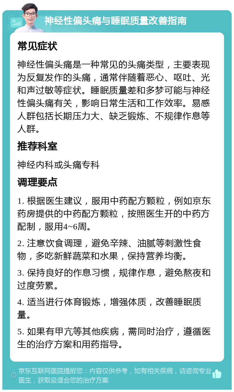 神经性偏头痛与睡眠质量改善指南 常见症状 神经性偏头痛是一种常见的头痛类型，主要表现为反复发作的头痛，通常伴随着恶心、呕吐、光和声过敏等症状。睡眠质量差和多梦可能与神经性偏头痛有关，影响日常生活和工作效率。易感人群包括长期压力大、缺乏锻炼、不规律作息等人群。 推荐科室 神经内科或头痛专科 调理要点 1. 根据医生建议，服用中药配方颗粒，例如京东药房提供的中药配方颗粒，按照医生开的中药方配制，服用4~6周。 2. 注意饮食调理，避免辛辣、油腻等刺激性食物，多吃新鲜蔬菜和水果，保持营养均衡。 3. 保持良好的作息习惯，规律作息，避免熬夜和过度劳累。 4. 适当进行体育锻炼，增强体质，改善睡眠质量。 5. 如果有甲亢等其他疾病，需同时治疗，遵循医生的治疗方案和用药指导。