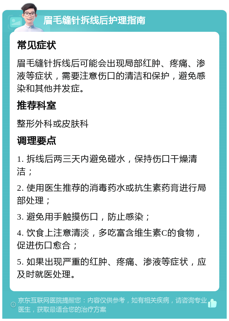 眉毛缝针拆线后护理指南 常见症状 眉毛缝针拆线后可能会出现局部红肿、疼痛、渗液等症状，需要注意伤口的清洁和保护，避免感染和其他并发症。 推荐科室 整形外科或皮肤科 调理要点 1. 拆线后两三天内避免碰水，保持伤口干燥清洁； 2. 使用医生推荐的消毒药水或抗生素药膏进行局部处理； 3. 避免用手触摸伤口，防止感染； 4. 饮食上注意清淡，多吃富含维生素C的食物，促进伤口愈合； 5. 如果出现严重的红肿、疼痛、渗液等症状，应及时就医处理。