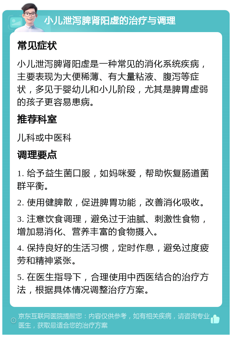 小儿泄泻脾肾阳虚的治疗与调理 常见症状 小儿泄泻脾肾阳虚是一种常见的消化系统疾病，主要表现为大便稀薄、有大量粘液、腹泻等症状，多见于婴幼儿和小儿阶段，尤其是脾胃虚弱的孩子更容易患病。 推荐科室 儿科或中医科 调理要点 1. 给予益生菌口服，如妈咪爱，帮助恢复肠道菌群平衡。 2. 使用健脾散，促进脾胃功能，改善消化吸收。 3. 注意饮食调理，避免过于油腻、刺激性食物，增加易消化、营养丰富的食物摄入。 4. 保持良好的生活习惯，定时作息，避免过度疲劳和精神紧张。 5. 在医生指导下，合理使用中西医结合的治疗方法，根据具体情况调整治疗方案。