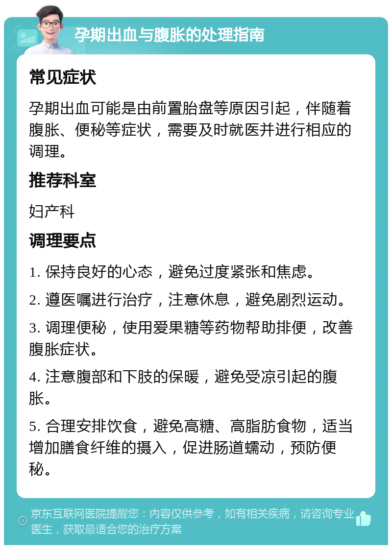 孕期出血与腹胀的处理指南 常见症状 孕期出血可能是由前置胎盘等原因引起，伴随着腹胀、便秘等症状，需要及时就医并进行相应的调理。 推荐科室 妇产科 调理要点 1. 保持良好的心态，避免过度紧张和焦虑。 2. 遵医嘱进行治疗，注意休息，避免剧烈运动。 3. 调理便秘，使用爱果糖等药物帮助排便，改善腹胀症状。 4. 注意腹部和下肢的保暖，避免受凉引起的腹胀。 5. 合理安排饮食，避免高糖、高脂肪食物，适当增加膳食纤维的摄入，促进肠道蠕动，预防便秘。