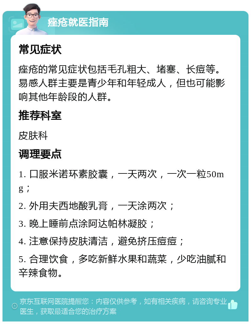 痤疮就医指南 常见症状 痤疮的常见症状包括毛孔粗大、堵塞、长痘等。易感人群主要是青少年和年轻成人，但也可能影响其他年龄段的人群。 推荐科室 皮肤科 调理要点 1. 口服米诺环素胶囊，一天两次，一次一粒50mg； 2. 外用夫西地酸乳膏，一天涂两次； 3. 晚上睡前点涂阿达帕林凝胶； 4. 注意保持皮肤清洁，避免挤压痘痘； 5. 合理饮食，多吃新鲜水果和蔬菜，少吃油腻和辛辣食物。