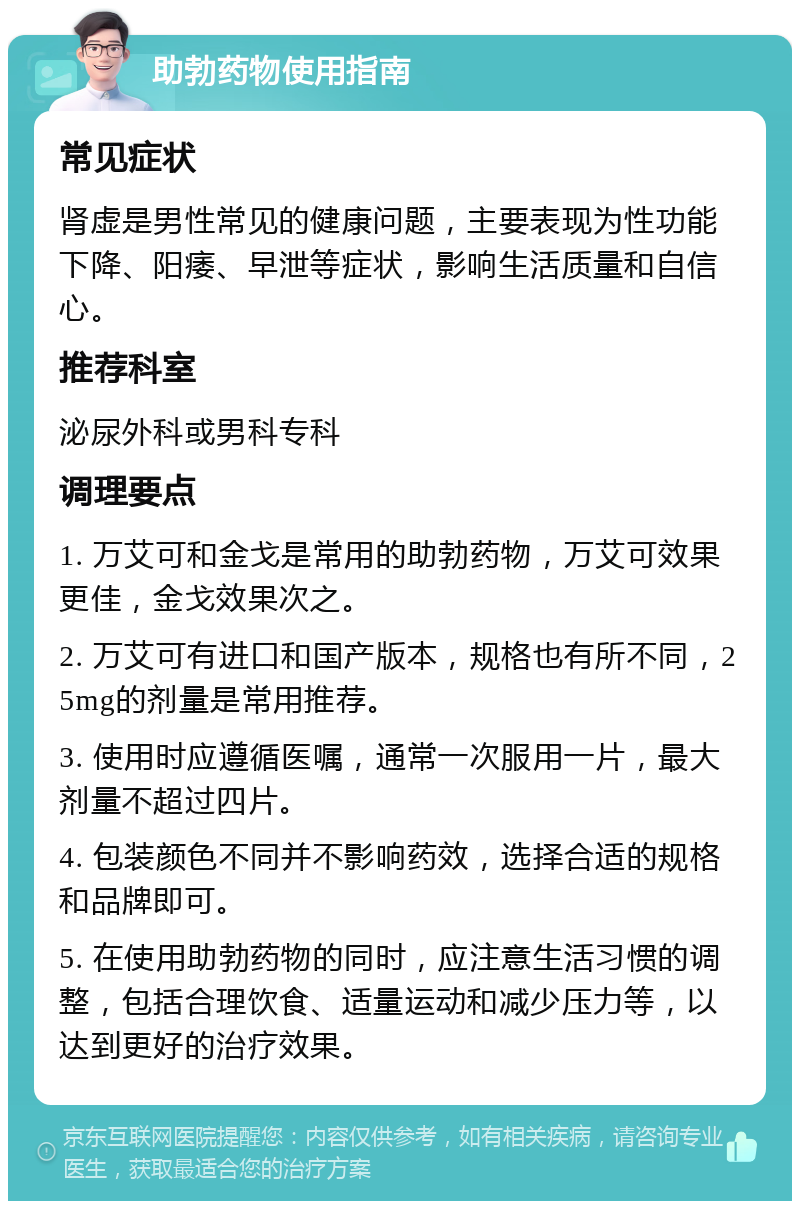 助勃药物使用指南 常见症状 肾虚是男性常见的健康问题，主要表现为性功能下降、阳痿、早泄等症状，影响生活质量和自信心。 推荐科室 泌尿外科或男科专科 调理要点 1. 万艾可和金戈是常用的助勃药物，万艾可效果更佳，金戈效果次之。 2. 万艾可有进口和国产版本，规格也有所不同，25mg的剂量是常用推荐。 3. 使用时应遵循医嘱，通常一次服用一片，最大剂量不超过四片。 4. 包装颜色不同并不影响药效，选择合适的规格和品牌即可。 5. 在使用助勃药物的同时，应注意生活习惯的调整，包括合理饮食、适量运动和减少压力等，以达到更好的治疗效果。