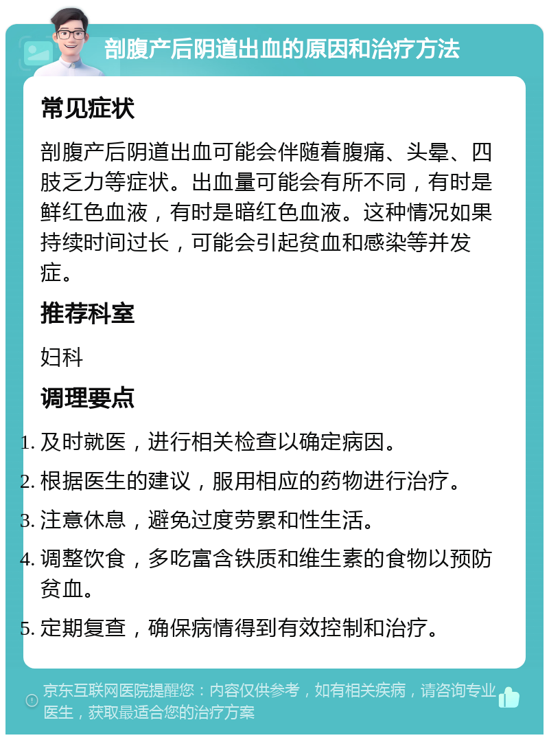 剖腹产后阴道出血的原因和治疗方法 常见症状 剖腹产后阴道出血可能会伴随着腹痛、头晕、四肢乏力等症状。出血量可能会有所不同，有时是鲜红色血液，有时是暗红色血液。这种情况如果持续时间过长，可能会引起贫血和感染等并发症。 推荐科室 妇科 调理要点 及时就医，进行相关检查以确定病因。 根据医生的建议，服用相应的药物进行治疗。 注意休息，避免过度劳累和性生活。 调整饮食，多吃富含铁质和维生素的食物以预防贫血。 定期复查，确保病情得到有效控制和治疗。