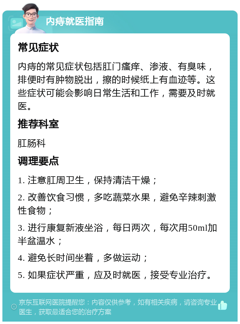 内痔就医指南 常见症状 内痔的常见症状包括肛门瘙痒、渗液、有臭味，排便时有肿物脱出，擦的时候纸上有血迹等。这些症状可能会影响日常生活和工作，需要及时就医。 推荐科室 肛肠科 调理要点 1. 注意肛周卫生，保持清洁干燥； 2. 改善饮食习惯，多吃蔬菜水果，避免辛辣刺激性食物； 3. 进行康复新液坐浴，每日两次，每次用50ml加半盆温水； 4. 避免长时间坐着，多做运动； 5. 如果症状严重，应及时就医，接受专业治疗。