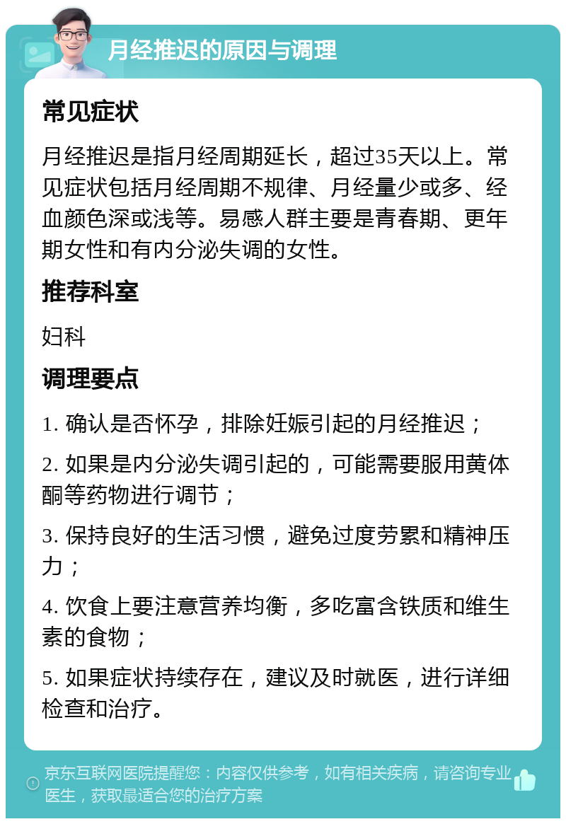 月经推迟的原因与调理 常见症状 月经推迟是指月经周期延长，超过35天以上。常见症状包括月经周期不规律、月经量少或多、经血颜色深或浅等。易感人群主要是青春期、更年期女性和有内分泌失调的女性。 推荐科室 妇科 调理要点 1. 确认是否怀孕，排除妊娠引起的月经推迟； 2. 如果是内分泌失调引起的，可能需要服用黄体酮等药物进行调节； 3. 保持良好的生活习惯，避免过度劳累和精神压力； 4. 饮食上要注意营养均衡，多吃富含铁质和维生素的食物； 5. 如果症状持续存在，建议及时就医，进行详细检查和治疗。