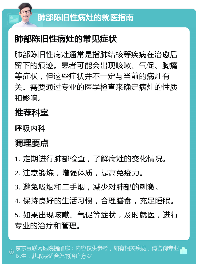 肺部陈旧性病灶的就医指南 肺部陈旧性病灶的常见症状 肺部陈旧性病灶通常是指肺结核等疾病在治愈后留下的痕迹。患者可能会出现咳嗽、气促、胸痛等症状，但这些症状并不一定与当前的病灶有关。需要通过专业的医学检查来确定病灶的性质和影响。 推荐科室 呼吸内科 调理要点 1. 定期进行肺部检查，了解病灶的变化情况。 2. 注意锻炼，增强体质，提高免疫力。 3. 避免吸烟和二手烟，减少对肺部的刺激。 4. 保持良好的生活习惯，合理膳食，充足睡眠。 5. 如果出现咳嗽、气促等症状，及时就医，进行专业的治疗和管理。