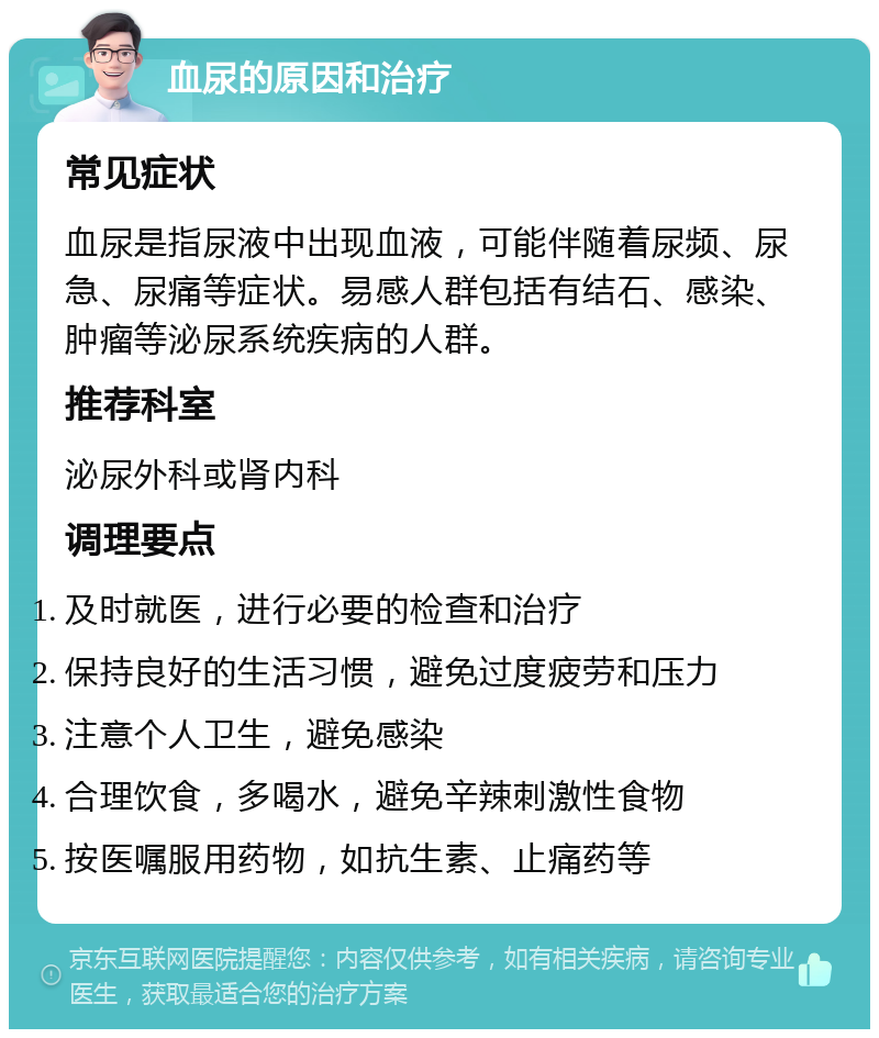 血尿的原因和治疗 常见症状 血尿是指尿液中出现血液，可能伴随着尿频、尿急、尿痛等症状。易感人群包括有结石、感染、肿瘤等泌尿系统疾病的人群。 推荐科室 泌尿外科或肾内科 调理要点 及时就医，进行必要的检查和治疗 保持良好的生活习惯，避免过度疲劳和压力 注意个人卫生，避免感染 合理饮食，多喝水，避免辛辣刺激性食物 按医嘱服用药物，如抗生素、止痛药等