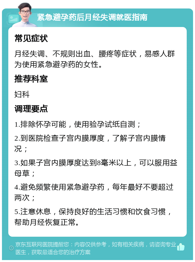 紧急避孕药后月经失调就医指南 常见症状 月经失调、不规则出血、腰疼等症状，易感人群为使用紧急避孕药的女性。 推荐科室 妇科 调理要点 1.排除怀孕可能，使用验孕试纸自测； 2.到医院检查子宫内膜厚度，了解子宫内膜情况； 3.如果子宫内膜厚度达到8毫米以上，可以服用益母草； 4.避免频繁使用紧急避孕药，每年最好不要超过两次； 5.注意休息，保持良好的生活习惯和饮食习惯，帮助月经恢复正常。