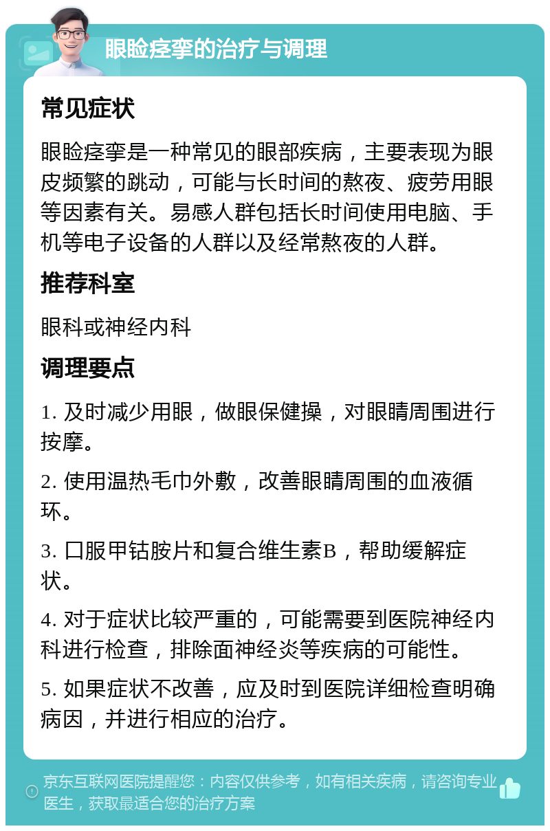 眼睑痉挛的治疗与调理 常见症状 眼睑痉挛是一种常见的眼部疾病，主要表现为眼皮频繁的跳动，可能与长时间的熬夜、疲劳用眼等因素有关。易感人群包括长时间使用电脑、手机等电子设备的人群以及经常熬夜的人群。 推荐科室 眼科或神经内科 调理要点 1. 及时减少用眼，做眼保健操，对眼睛周围进行按摩。 2. 使用温热毛巾外敷，改善眼睛周围的血液循环。 3. 口服甲钴胺片和复合维生素B，帮助缓解症状。 4. 对于症状比较严重的，可能需要到医院神经内科进行检查，排除面神经炎等疾病的可能性。 5. 如果症状不改善，应及时到医院详细检查明确病因，并进行相应的治疗。