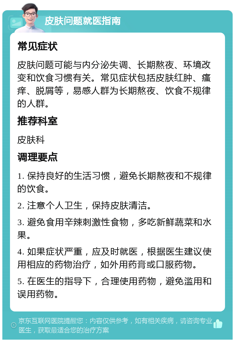 皮肤问题就医指南 常见症状 皮肤问题可能与内分泌失调、长期熬夜、环境改变和饮食习惯有关。常见症状包括皮肤红肿、瘙痒、脱屑等，易感人群为长期熬夜、饮食不规律的人群。 推荐科室 皮肤科 调理要点 1. 保持良好的生活习惯，避免长期熬夜和不规律的饮食。 2. 注意个人卫生，保持皮肤清洁。 3. 避免食用辛辣刺激性食物，多吃新鲜蔬菜和水果。 4. 如果症状严重，应及时就医，根据医生建议使用相应的药物治疗，如外用药膏或口服药物。 5. 在医生的指导下，合理使用药物，避免滥用和误用药物。