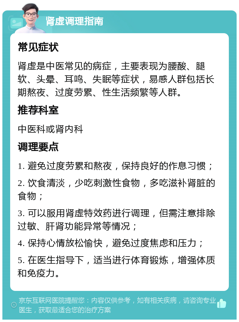 肾虚调理指南 常见症状 肾虚是中医常见的病症，主要表现为腰酸、腿软、头晕、耳鸣、失眠等症状，易感人群包括长期熬夜、过度劳累、性生活频繁等人群。 推荐科室 中医科或肾内科 调理要点 1. 避免过度劳累和熬夜，保持良好的作息习惯； 2. 饮食清淡，少吃刺激性食物，多吃滋补肾脏的食物； 3. 可以服用肾虚特效药进行调理，但需注意排除过敏、肝肾功能异常等情况； 4. 保持心情放松愉快，避免过度焦虑和压力； 5. 在医生指导下，适当进行体育锻炼，增强体质和免疫力。