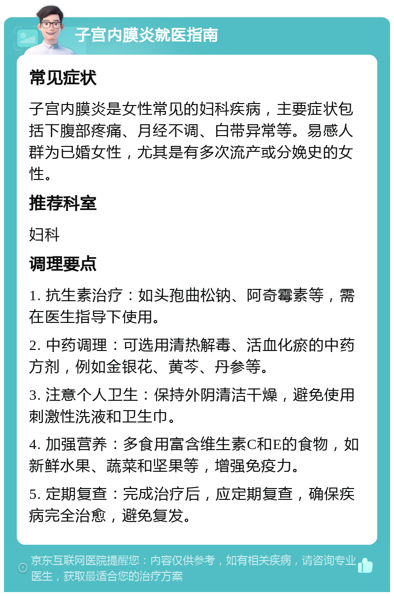 子宫内膜炎就医指南 常见症状 子宫内膜炎是女性常见的妇科疾病，主要症状包括下腹部疼痛、月经不调、白带异常等。易感人群为已婚女性，尤其是有多次流产或分娩史的女性。 推荐科室 妇科 调理要点 1. 抗生素治疗：如头孢曲松钠、阿奇霉素等，需在医生指导下使用。 2. 中药调理：可选用清热解毒、活血化瘀的中药方剂，例如金银花、黄芩、丹参等。 3. 注意个人卫生：保持外阴清洁干燥，避免使用刺激性洗液和卫生巾。 4. 加强营养：多食用富含维生素C和E的食物，如新鲜水果、蔬菜和坚果等，增强免疫力。 5. 定期复查：完成治疗后，应定期复查，确保疾病完全治愈，避免复发。