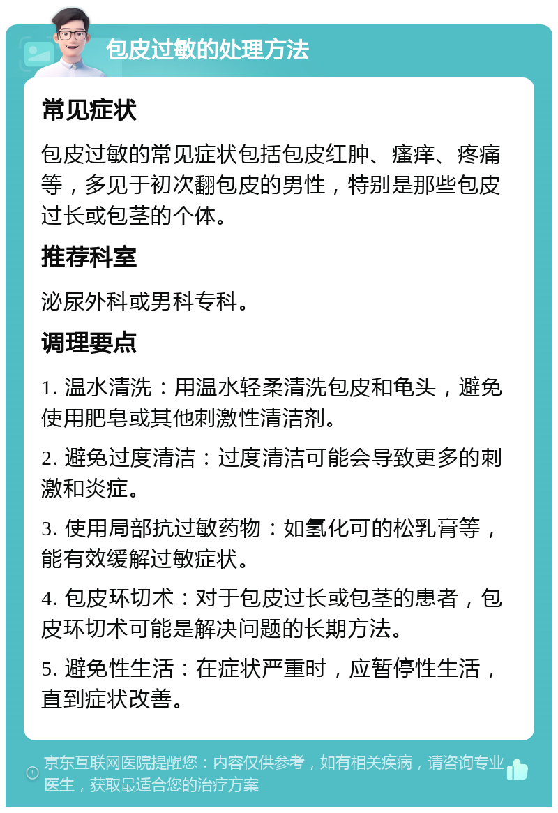 包皮过敏的处理方法 常见症状 包皮过敏的常见症状包括包皮红肿、瘙痒、疼痛等，多见于初次翻包皮的男性，特别是那些包皮过长或包茎的个体。 推荐科室 泌尿外科或男科专科。 调理要点 1. 温水清洗：用温水轻柔清洗包皮和龟头，避免使用肥皂或其他刺激性清洁剂。 2. 避免过度清洁：过度清洁可能会导致更多的刺激和炎症。 3. 使用局部抗过敏药物：如氢化可的松乳膏等，能有效缓解过敏症状。 4. 包皮环切术：对于包皮过长或包茎的患者，包皮环切术可能是解决问题的长期方法。 5. 避免性生活：在症状严重时，应暂停性生活，直到症状改善。