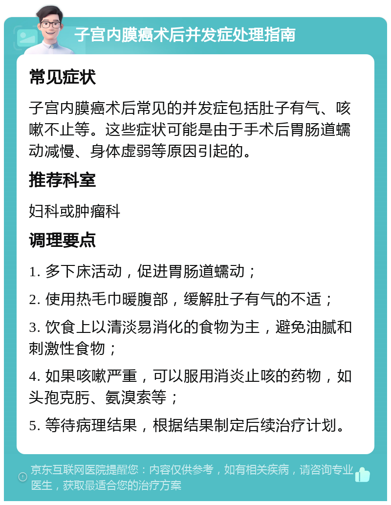 子宫内膜癌术后并发症处理指南 常见症状 子宫内膜癌术后常见的并发症包括肚子有气、咳嗽不止等。这些症状可能是由于手术后胃肠道蠕动减慢、身体虚弱等原因引起的。 推荐科室 妇科或肿瘤科 调理要点 1. 多下床活动，促进胃肠道蠕动； 2. 使用热毛巾暖腹部，缓解肚子有气的不适； 3. 饮食上以清淡易消化的食物为主，避免油腻和刺激性食物； 4. 如果咳嗽严重，可以服用消炎止咳的药物，如头孢克肟、氨溴索等； 5. 等待病理结果，根据结果制定后续治疗计划。