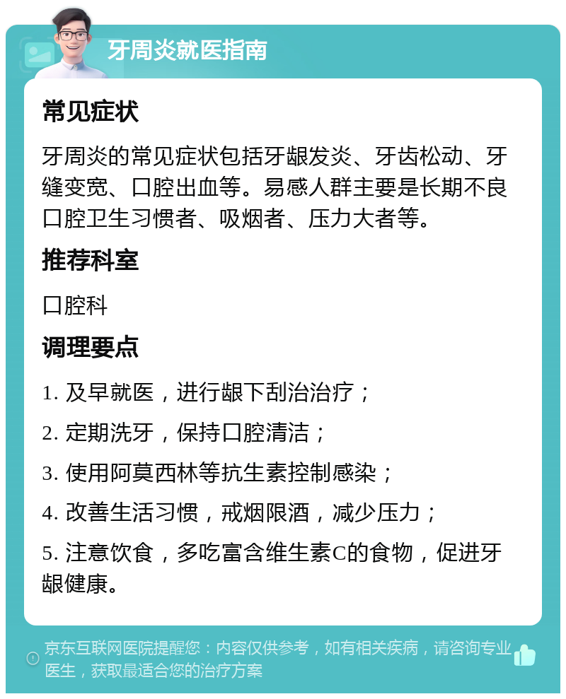 牙周炎就医指南 常见症状 牙周炎的常见症状包括牙龈发炎、牙齿松动、牙缝变宽、口腔出血等。易感人群主要是长期不良口腔卫生习惯者、吸烟者、压力大者等。 推荐科室 口腔科 调理要点 1. 及早就医，进行龈下刮治治疗； 2. 定期洗牙，保持口腔清洁； 3. 使用阿莫西林等抗生素控制感染； 4. 改善生活习惯，戒烟限酒，减少压力； 5. 注意饮食，多吃富含维生素C的食物，促进牙龈健康。