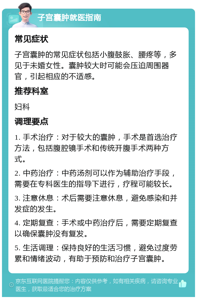 子宫囊肿就医指南 常见症状 子宫囊肿的常见症状包括小腹鼓胀、腰疼等，多见于未婚女性。囊肿较大时可能会压迫周围器官，引起相应的不适感。 推荐科室 妇科 调理要点 1. 手术治疗：对于较大的囊肿，手术是首选治疗方法，包括腹腔镜手术和传统开腹手术两种方式。 2. 中药治疗：中药汤剂可以作为辅助治疗手段，需要在专科医生的指导下进行，疗程可能较长。 3. 注意休息：术后需要注意休息，避免感染和并发症的发生。 4. 定期复查：手术或中药治疗后，需要定期复查以确保囊肿没有复发。 5. 生活调理：保持良好的生活习惯，避免过度劳累和情绪波动，有助于预防和治疗子宫囊肿。