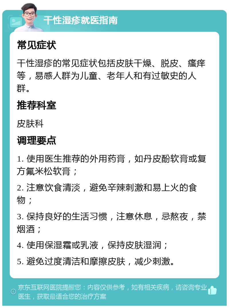 干性湿疹就医指南 常见症状 干性湿疹的常见症状包括皮肤干燥、脱皮、瘙痒等，易感人群为儿童、老年人和有过敏史的人群。 推荐科室 皮肤科 调理要点 1. 使用医生推荐的外用药膏，如丹皮酚软膏或复方氟米松软膏； 2. 注意饮食清淡，避免辛辣刺激和易上火的食物； 3. 保持良好的生活习惯，注意休息，忌熬夜，禁烟酒； 4. 使用保湿霜或乳液，保持皮肤湿润； 5. 避免过度清洁和摩擦皮肤，减少刺激。