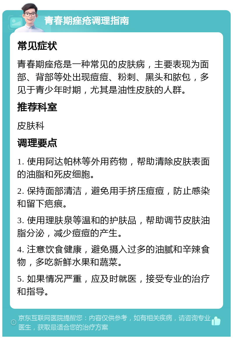 青春期痤疮调理指南 常见症状 青春期痤疮是一种常见的皮肤病，主要表现为面部、背部等处出现痘痘、粉刺、黑头和脓包，多见于青少年时期，尤其是油性皮肤的人群。 推荐科室 皮肤科 调理要点 1. 使用阿达帕林等外用药物，帮助清除皮肤表面的油脂和死皮细胞。 2. 保持面部清洁，避免用手挤压痘痘，防止感染和留下疤痕。 3. 使用理肤泉等温和的护肤品，帮助调节皮肤油脂分泌，减少痘痘的产生。 4. 注意饮食健康，避免摄入过多的油腻和辛辣食物，多吃新鲜水果和蔬菜。 5. 如果情况严重，应及时就医，接受专业的治疗和指导。