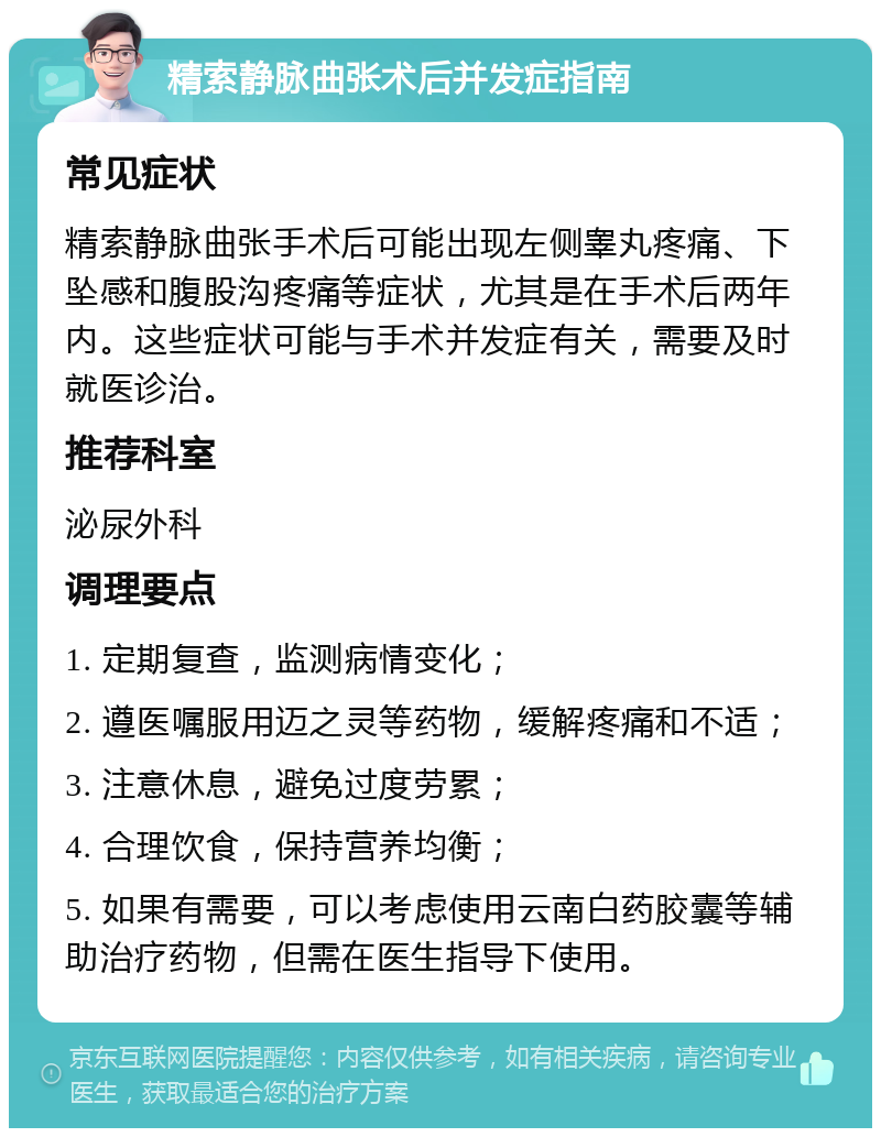 精索静脉曲张术后并发症指南 常见症状 精索静脉曲张手术后可能出现左侧睾丸疼痛、下坠感和腹股沟疼痛等症状，尤其是在手术后两年内。这些症状可能与手术并发症有关，需要及时就医诊治。 推荐科室 泌尿外科 调理要点 1. 定期复查，监测病情变化； 2. 遵医嘱服用迈之灵等药物，缓解疼痛和不适； 3. 注意休息，避免过度劳累； 4. 合理饮食，保持营养均衡； 5. 如果有需要，可以考虑使用云南白药胶囊等辅助治疗药物，但需在医生指导下使用。