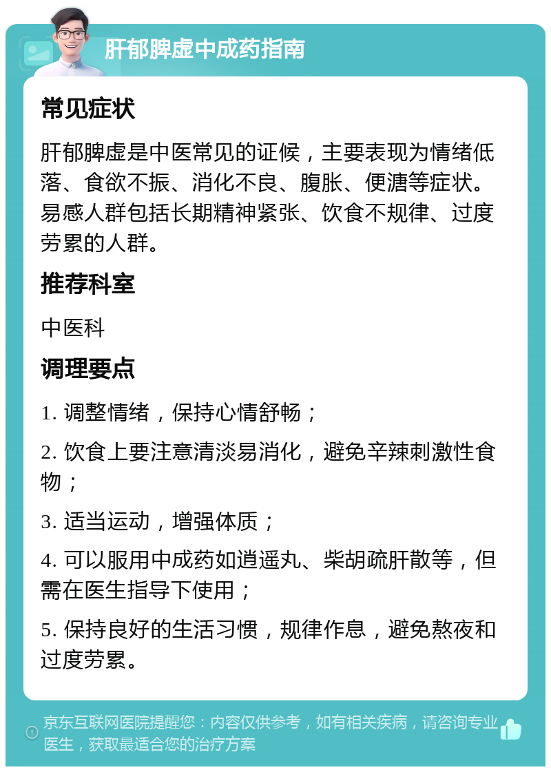 肝郁脾虚中成药指南 常见症状 肝郁脾虚是中医常见的证候，主要表现为情绪低落、食欲不振、消化不良、腹胀、便溏等症状。易感人群包括长期精神紧张、饮食不规律、过度劳累的人群。 推荐科室 中医科 调理要点 1. 调整情绪，保持心情舒畅； 2. 饮食上要注意清淡易消化，避免辛辣刺激性食物； 3. 适当运动，增强体质； 4. 可以服用中成药如逍遥丸、柴胡疏肝散等，但需在医生指导下使用； 5. 保持良好的生活习惯，规律作息，避免熬夜和过度劳累。