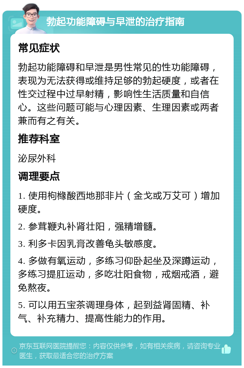 勃起功能障碍与早泄的治疗指南 常见症状 勃起功能障碍和早泄是男性常见的性功能障碍，表现为无法获得或维持足够的勃起硬度，或者在性交过程中过早射精，影响性生活质量和自信心。这些问题可能与心理因素、生理因素或两者兼而有之有关。 推荐科室 泌尿外科 调理要点 1. 使用枸橼酸西地那非片（金戈或万艾可）增加硬度。 2. 参茸鞭丸补肾壮阳，强精增髓。 3. 利多卡因乳膏改善龟头敏感度。 4. 多做有氧运动，多练习仰卧起坐及深蹲运动，多练习提肛运动，多吃壮阳食物，戒烟戒酒，避免熬夜。 5. 可以用五宝茶调理身体，起到益肾固精、补气、补充精力、提高性能力的作用。