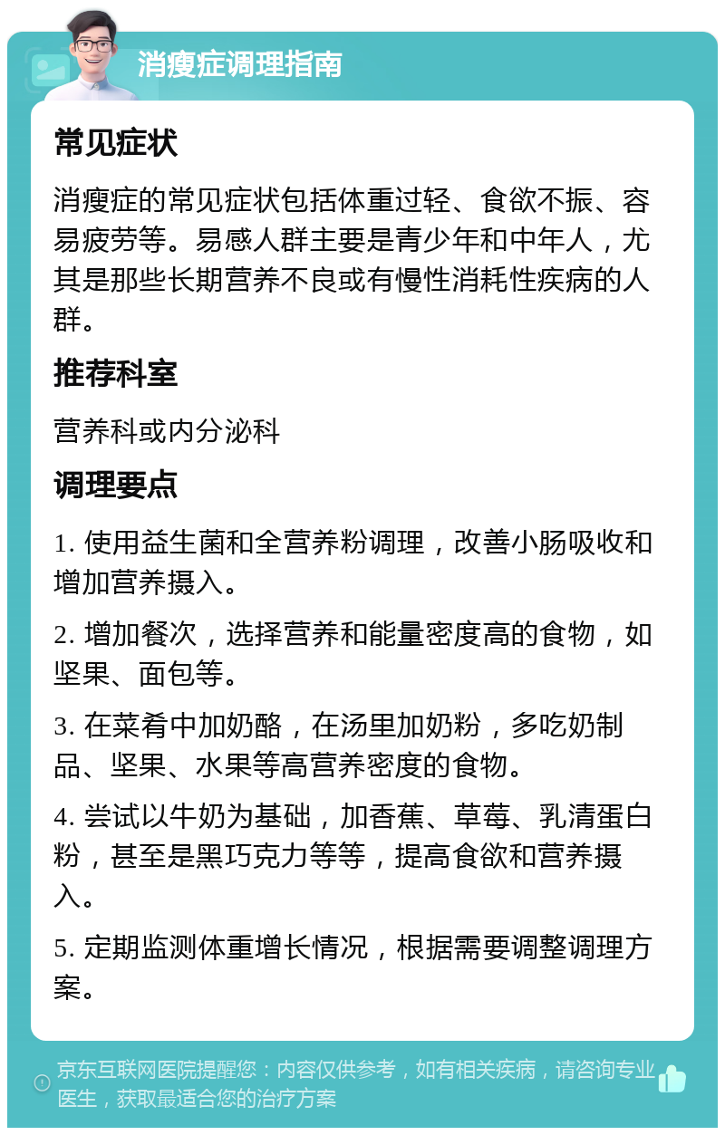 消瘦症调理指南 常见症状 消瘦症的常见症状包括体重过轻、食欲不振、容易疲劳等。易感人群主要是青少年和中年人，尤其是那些长期营养不良或有慢性消耗性疾病的人群。 推荐科室 营养科或内分泌科 调理要点 1. 使用益生菌和全营养粉调理，改善小肠吸收和增加营养摄入。 2. 增加餐次，选择营养和能量密度高的食物，如坚果、面包等。 3. 在菜肴中加奶酪，在汤里加奶粉，多吃奶制品、坚果、水果等高营养密度的食物。 4. 尝试以牛奶为基础，加香蕉、草莓、乳清蛋白粉，甚至是黑巧克力等等，提高食欲和营养摄入。 5. 定期监测体重增长情况，根据需要调整调理方案。