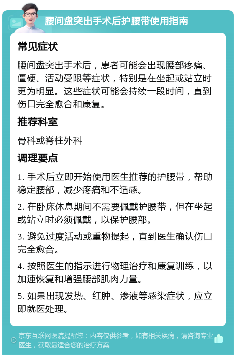 腰间盘突出手术后护腰带使用指南 常见症状 腰间盘突出手术后，患者可能会出现腰部疼痛、僵硬、活动受限等症状，特别是在坐起或站立时更为明显。这些症状可能会持续一段时间，直到伤口完全愈合和康复。 推荐科室 骨科或脊柱外科 调理要点 1. 手术后立即开始使用医生推荐的护腰带，帮助稳定腰部，减少疼痛和不适感。 2. 在卧床休息期间不需要佩戴护腰带，但在坐起或站立时必须佩戴，以保护腰部。 3. 避免过度活动或重物提起，直到医生确认伤口完全愈合。 4. 按照医生的指示进行物理治疗和康复训练，以加速恢复和增强腰部肌肉力量。 5. 如果出现发热、红肿、渗液等感染症状，应立即就医处理。