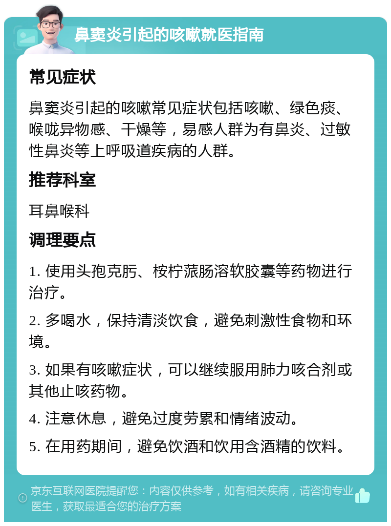 鼻窦炎引起的咳嗽就医指南 常见症状 鼻窦炎引起的咳嗽常见症状包括咳嗽、绿色痰、喉咙异物感、干燥等，易感人群为有鼻炎、过敏性鼻炎等上呼吸道疾病的人群。 推荐科室 耳鼻喉科 调理要点 1. 使用头孢克肟、桉柠蒎肠溶软胶囊等药物进行治疗。 2. 多喝水，保持清淡饮食，避免刺激性食物和环境。 3. 如果有咳嗽症状，可以继续服用肺力咳合剂或其他止咳药物。 4. 注意休息，避免过度劳累和情绪波动。 5. 在用药期间，避免饮酒和饮用含酒精的饮料。