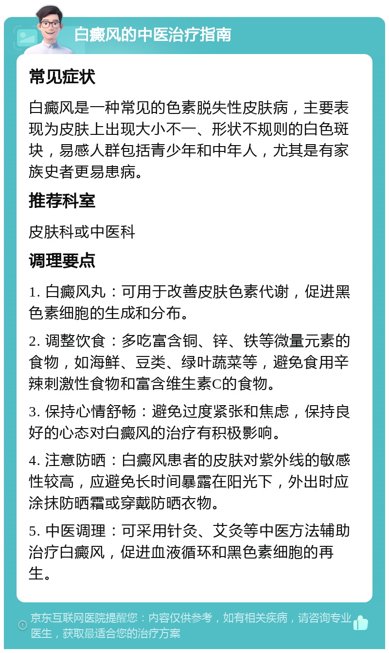 白癜风的中医治疗指南 常见症状 白癜风是一种常见的色素脱失性皮肤病，主要表现为皮肤上出现大小不一、形状不规则的白色斑块，易感人群包括青少年和中年人，尤其是有家族史者更易患病。 推荐科室 皮肤科或中医科 调理要点 1. 白癜风丸：可用于改善皮肤色素代谢，促进黑色素细胞的生成和分布。 2. 调整饮食：多吃富含铜、锌、铁等微量元素的食物，如海鲜、豆类、绿叶蔬菜等，避免食用辛辣刺激性食物和富含维生素C的食物。 3. 保持心情舒畅：避免过度紧张和焦虑，保持良好的心态对白癜风的治疗有积极影响。 4. 注意防晒：白癜风患者的皮肤对紫外线的敏感性较高，应避免长时间暴露在阳光下，外出时应涂抹防晒霜或穿戴防晒衣物。 5. 中医调理：可采用针灸、艾灸等中医方法辅助治疗白癜风，促进血液循环和黑色素细胞的再生。