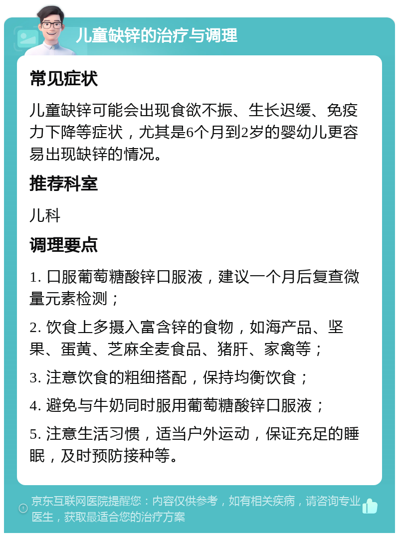 儿童缺锌的治疗与调理 常见症状 儿童缺锌可能会出现食欲不振、生长迟缓、免疫力下降等症状，尤其是6个月到2岁的婴幼儿更容易出现缺锌的情况。 推荐科室 儿科 调理要点 1. 口服葡萄糖酸锌口服液，建议一个月后复查微量元素检测； 2. 饮食上多摄入富含锌的食物，如海产品、坚果、蛋黄、芝麻全麦食品、猪肝、家禽等； 3. 注意饮食的粗细搭配，保持均衡饮食； 4. 避免与牛奶同时服用葡萄糖酸锌口服液； 5. 注意生活习惯，适当户外运动，保证充足的睡眠，及时预防接种等。