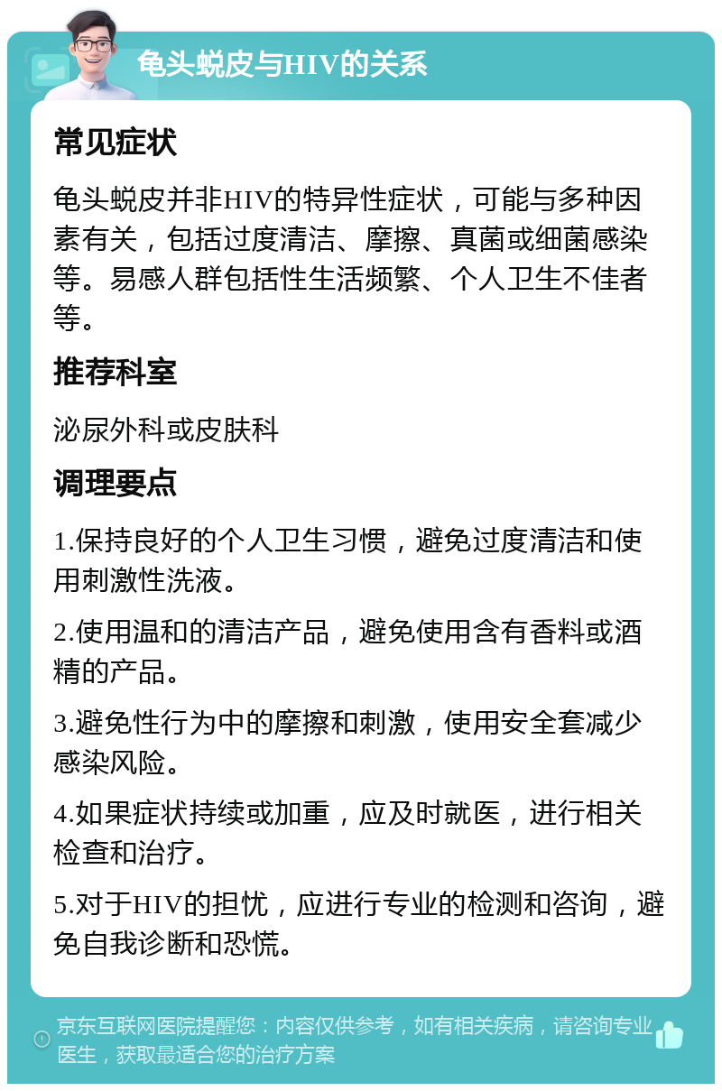 龟头蜕皮与HIV的关系 常见症状 龟头蜕皮并非HIV的特异性症状，可能与多种因素有关，包括过度清洁、摩擦、真菌或细菌感染等。易感人群包括性生活频繁、个人卫生不佳者等。 推荐科室 泌尿外科或皮肤科 调理要点 1.保持良好的个人卫生习惯，避免过度清洁和使用刺激性洗液。 2.使用温和的清洁产品，避免使用含有香料或酒精的产品。 3.避免性行为中的摩擦和刺激，使用安全套减少感染风险。 4.如果症状持续或加重，应及时就医，进行相关检查和治疗。 5.对于HIV的担忧，应进行专业的检测和咨询，避免自我诊断和恐慌。