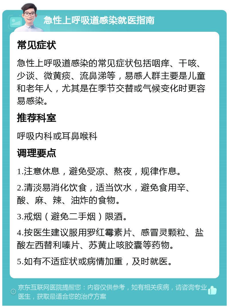 急性上呼吸道感染就医指南 常见症状 急性上呼吸道感染的常见症状包括咽痒、干咳、少谈、微黄痰、流鼻涕等，易感人群主要是儿童和老年人，尤其是在季节交替或气候变化时更容易感染。 推荐科室 呼吸内科或耳鼻喉科 调理要点 1.注意休息，避免受凉、熬夜，规律作息。 2.清淡易消化饮食，适当饮水，避免食用辛、酸、麻、辣、油炸的食物。 3.戒烟（避免二手烟）限酒。 4.按医生建议服用罗红霉素片、感冒灵颗粒、盐酸左西替利嗪片、苏黄止咳胶囊等药物。 5.如有不适症状或病情加重，及时就医。