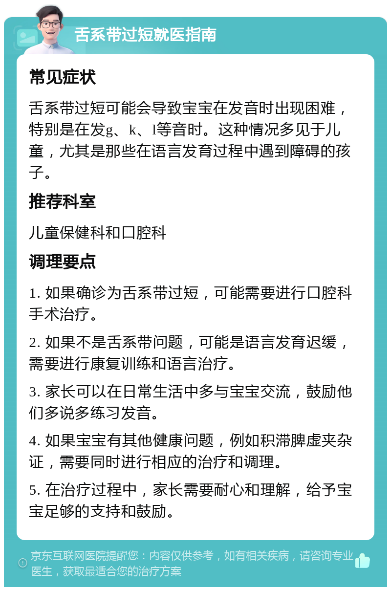 舌系带过短就医指南 常见症状 舌系带过短可能会导致宝宝在发音时出现困难，特别是在发g、k、l等音时。这种情况多见于儿童，尤其是那些在语言发育过程中遇到障碍的孩子。 推荐科室 儿童保健科和口腔科 调理要点 1. 如果确诊为舌系带过短，可能需要进行口腔科手术治疗。 2. 如果不是舌系带问题，可能是语言发育迟缓，需要进行康复训练和语言治疗。 3. 家长可以在日常生活中多与宝宝交流，鼓励他们多说多练习发音。 4. 如果宝宝有其他健康问题，例如积滞脾虚夹杂证，需要同时进行相应的治疗和调理。 5. 在治疗过程中，家长需要耐心和理解，给予宝宝足够的支持和鼓励。