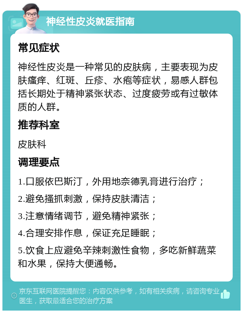 神经性皮炎就医指南 常见症状 神经性皮炎是一种常见的皮肤病，主要表现为皮肤瘙痒、红斑、丘疹、水疱等症状，易感人群包括长期处于精神紧张状态、过度疲劳或有过敏体质的人群。 推荐科室 皮肤科 调理要点 1.口服依巴斯汀，外用地奈德乳膏进行治疗； 2.避免搔抓刺激，保持皮肤清洁； 3.注意情绪调节，避免精神紧张； 4.合理安排作息，保证充足睡眠； 5.饮食上应避免辛辣刺激性食物，多吃新鲜蔬菜和水果，保持大便通畅。