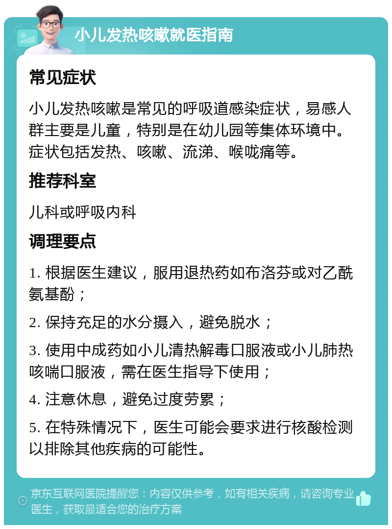 小儿发热咳嗽就医指南 常见症状 小儿发热咳嗽是常见的呼吸道感染症状，易感人群主要是儿童，特别是在幼儿园等集体环境中。症状包括发热、咳嗽、流涕、喉咙痛等。 推荐科室 儿科或呼吸内科 调理要点 1. 根据医生建议，服用退热药如布洛芬或对乙酰氨基酚； 2. 保持充足的水分摄入，避免脱水； 3. 使用中成药如小儿清热解毒口服液或小儿肺热咳喘口服液，需在医生指导下使用； 4. 注意休息，避免过度劳累； 5. 在特殊情况下，医生可能会要求进行核酸检测以排除其他疾病的可能性。