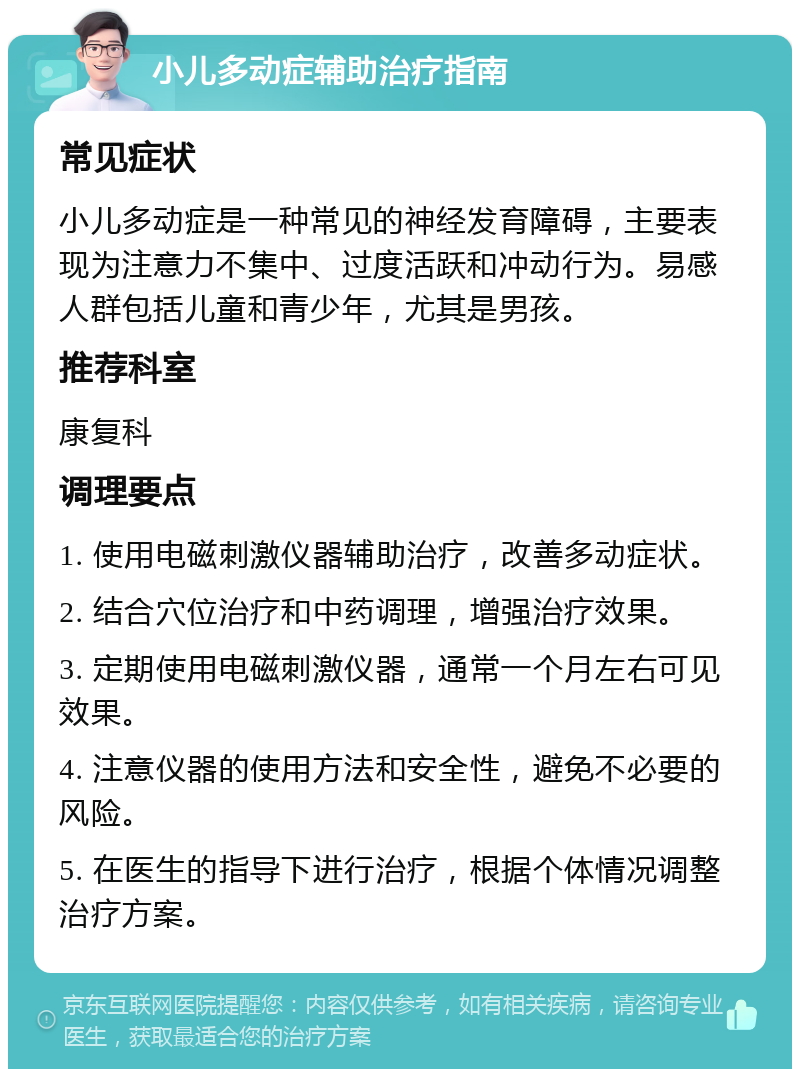 小儿多动症辅助治疗指南 常见症状 小儿多动症是一种常见的神经发育障碍，主要表现为注意力不集中、过度活跃和冲动行为。易感人群包括儿童和青少年，尤其是男孩。 推荐科室 康复科 调理要点 1. 使用电磁刺激仪器辅助治疗，改善多动症状。 2. 结合穴位治疗和中药调理，增强治疗效果。 3. 定期使用电磁刺激仪器，通常一个月左右可见效果。 4. 注意仪器的使用方法和安全性，避免不必要的风险。 5. 在医生的指导下进行治疗，根据个体情况调整治疗方案。