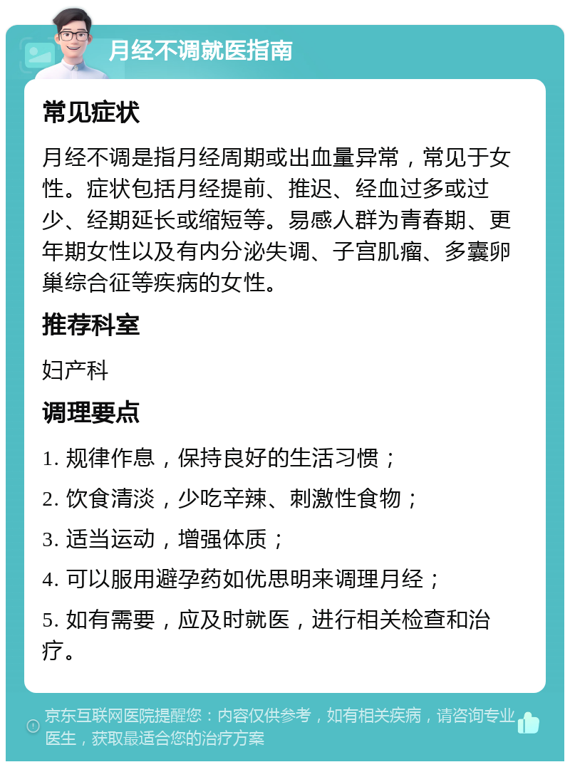 月经不调就医指南 常见症状 月经不调是指月经周期或出血量异常，常见于女性。症状包括月经提前、推迟、经血过多或过少、经期延长或缩短等。易感人群为青春期、更年期女性以及有内分泌失调、子宫肌瘤、多囊卵巢综合征等疾病的女性。 推荐科室 妇产科 调理要点 1. 规律作息，保持良好的生活习惯； 2. 饮食清淡，少吃辛辣、刺激性食物； 3. 适当运动，增强体质； 4. 可以服用避孕药如优思明来调理月经； 5. 如有需要，应及时就医，进行相关检查和治疗。