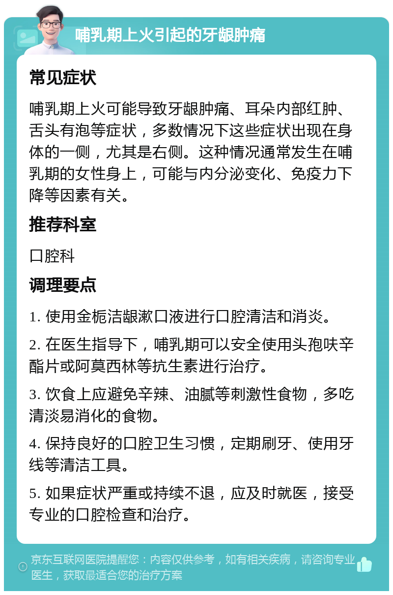 哺乳期上火引起的牙龈肿痛 常见症状 哺乳期上火可能导致牙龈肿痛、耳朵内部红肿、舌头有泡等症状，多数情况下这些症状出现在身体的一侧，尤其是右侧。这种情况通常发生在哺乳期的女性身上，可能与内分泌变化、免疫力下降等因素有关。 推荐科室 口腔科 调理要点 1. 使用金栀洁龈漱口液进行口腔清洁和消炎。 2. 在医生指导下，哺乳期可以安全使用头孢呋辛酯片或阿莫西林等抗生素进行治疗。 3. 饮食上应避免辛辣、油腻等刺激性食物，多吃清淡易消化的食物。 4. 保持良好的口腔卫生习惯，定期刷牙、使用牙线等清洁工具。 5. 如果症状严重或持续不退，应及时就医，接受专业的口腔检查和治疗。